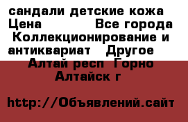 сандали детские кожа › Цена ­ 2 000 - Все города Коллекционирование и антиквариат » Другое   . Алтай респ.,Горно-Алтайск г.